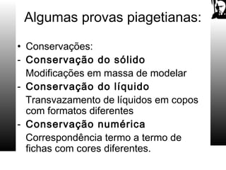 Algumas provas piagetianas:
• Conservações:
- Conservação do sólido
Modificações em massa de modelar
- Conservação do líquido
Transvazamento de líquidos em copos
com formatos diferentes
- Conservação numérica
Correspondência termo a termo de
fichas com cores diferentes.
 