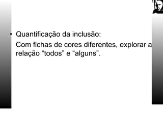 • Quantificação da inclusão:
Com fichas de cores diferentes, explorar a
relação “todos” e “alguns”.
 