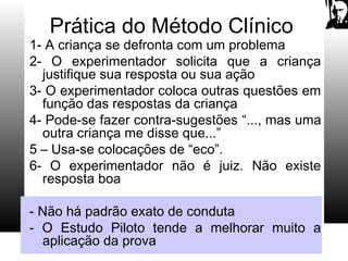 Prática do Método Clínico
1- A criança se defronta com um problema
2- O experimentador solicita que a criança
justifique sua resposta ou sua ação
3- O experimentador coloca outras questões em
função das respostas da criança
4- Pode-se fazer contra-sugestões “..., mas uma
outra criança me disse que...”
5 – Usa-se colocações de “eco”.
6- O experimentador não é juiz. Não existe
resposta boa
- Não há padrão exato de conduta
- O Estudo Piloto tende a melhorar muito a
aplicação da prova
 