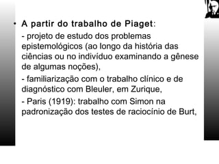 • A partir do trabalho de Piaget:
- projeto de estudo dos problemas
epistemológicos (ao longo da história das
ciências ou no indivíduo examinando a gênese
de algumas noções),
- familiarização com o trabalho clínico e de
diagnóstico com Bleuler, em Zurique,
- Paris (1919): trabalho com Simon na
padronização dos testes de raciocínio de Burt,
 