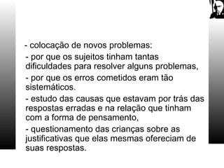 - colocação de novos problemas:
- por que os sujeitos tinham tantas
dificuldades para resolver alguns problemas,
- por que os erros cometidos eram tão
sistemáticos.
- estudo das causas que estavam por trás das
respostas erradas e na relação que tinham
com a forma de pensamento,
- questionamento das crianças sobre as
justificativas que elas mesmas ofereciam de
suas respostas.
 