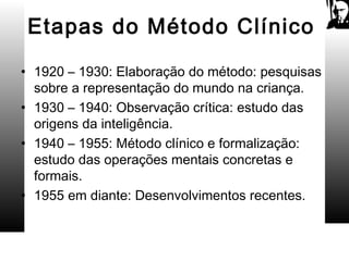 Etapas do Método Clínico
• 1920 – 1930: Elaboração do método: pesquisas
sobre a representação do mundo na criança.
• 1930 – 1940: Observação crítica: estudo das
origens da inteligência.
• 1940 – 1955: Método clínico e formalização:
estudo das operações mentais concretas e
formais.
• 1955 em diante: Desenvolvimentos recentes.
 