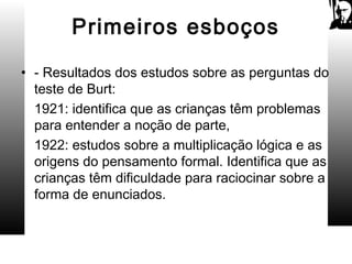 Primeiros esboços
• - Resultados dos estudos sobre as perguntas do
teste de Burt:
1921: identifica que as crianças têm problemas
para entender a noção de parte,
1922: estudos sobre a multiplicação lógica e as
origens do pensamento formal. Identifica que as
crianças têm dificuldade para raciocinar sobre a
forma de enunciados.
 