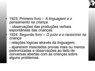 • 1923: Primeiro livro – A linguagem e o
pensamento na criança
- observações das produções verbais
espontâneas das crianças.
• 1924: Segundo livro – O juízo e o raciocínio na
criança
- relações lógicas através da linguagem,
- aparecem mescladas provas mais ou menos
padronizadas e observações ao lado de
conversas abertas com as crianças sobre
alguns problemas.
 
