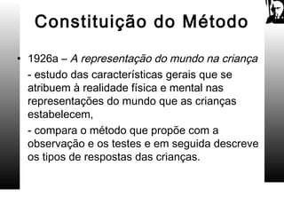Constituição do Método
• 1926a – A representação do mundo na criança
- estudo das características gerais que se
atribuem à realidade física e mental nas
representações do mundo que as crianças
estabelecem,
- compara o método que propõe com a
observação e os testes e em seguida descreve
os tipos de respostas das crianças.
 