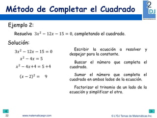 www.matematicaspr.com © L2DJ Temas de Matemáticas Inc.
Método de Completar el Cuadrado
22
Escribir la ecuación a resolver y
despejar para la constante.
Buscar el número que completa el
cuadrado.
Ejemplo 2:
Resuelva 3𝑥2 − 12𝑥 − 15 = 0, completando el cuadrado.
3𝑥2 − 12𝑥 − 15 = 0
Solución:
𝑥2 − 4𝑥 = 5
Factorizar el trinomio de un lado de la
ecuación y simplificar el otro.
Sumar el número que completa el
cuadrado en ambos lados de la ecuación.
𝑥 − 2 2
= 9
𝑥2 − 4𝑥 = 5+4 +4
 