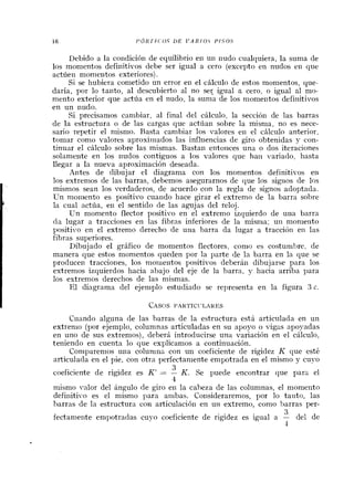 Debido a la condici6n de equilibrio en un nudo cualquiera, la suma de
10s momentos definitivos debe ser igual a cero (except0 en nudos en que
actuen momeiltos exteriores).
Si se hubiera cometido un error en el chlculo de estos momentos, que-
daria, por lo tanto, a1 descubierto a1 no set igual a cero, o igual a1 mo-
nlento exterior que actua en el nudo, la suma de 10s momentos definitivos
en un nudo.
Si precisanlos cambiar, a1 final del chlculo, la secci6n de las barras
de la estructura o de las cargas que act6an sobre la misnia, no es nece-
sario repetir el nlismo. Basta cambiar 10s valores en el chlculo anterior,
tomar como valores aproximados las influencias de giro obtenidas 4- con-
tinuar el calculo sobre las mismas. Bastan entonces una o dos iteraciones
solameilte en 10s nudos contiguos a 10s valores que ha11 variado, hasta
llegar a la nueva aprosimaci6n deseada.
Antes de dibujar el diagrama con 10s momentos definitivos en
10s extrenlos de las barras, debemos asegurarnos de que 10s sig~iosde 10s
mismos Sean 10s verdaderos, de acuerdo con la regla de signos adoptada.
Un momento es positivo cuando hace girar el extremo de la barra sobre
la cual actha, en el sentido de las agujas del reloj.
Un momento flector positivo en el extremo izquierdo de una barra
da lugar a tracciones en las fibras inferiores de la misnla; un moniento
positivo en el extremo derecho de una barra da lugar a tracci6n en las
fibras superiores.
Dibujado el grAfico de momentos flectores, conlo es costunlhre, de
manera que estos monlentos queden por la parte de la barra en la que se
producer1 tracciones, 10s momentos positivos debera11 dibujarse para 10s
estremos izquierdos hacia abajo del eje de la barra, 5- hacia arriba para
10s extremos derechos de las mismas.
El diagrama del ejeniplo estudiado se representa en la figura 3 c.
Cuando alguna de las barras de la estructura esti articulada en un
extrenlo (por ejemplo, colunlnas articuladas en su apoyo o vigas apoyadas
en uno de sus extremos), deberh introducirse una variaci6n en el chlculo,
teniendo en cuenta lo que explicamos a continuaci6n.
Conlparemos una colun~nacon un coeficiente de rigidez K que est6
articulada en el pie, con otra perfectan~enteempotrada en el mismo y cuyo
Q
3
coeficiente de rigidez es K' = - K. Se puede encontrar que para el
4
nlismo valor del angulo de giro en la cabeza de las columnas, el niomeilto
definitive es el niismo para ambas. Consideraren~os,por lo tanto, las
barras de la estructura con articulaci6n en u11 extremo, como )arras per-
9
3
fectanle~lteenipotradas cuyo coeficiente de rigidez es igual a - del de
4
 