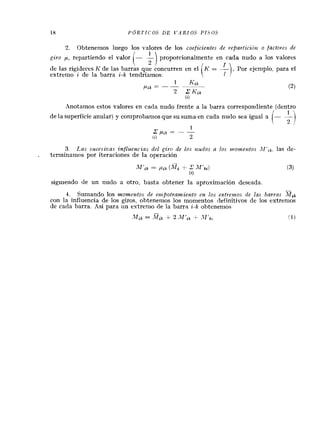 2. Obtenenlos luego 10s valores de 10s coeficientes de ~,epavticici)t o factoves de
givo p, repartiendo el valor /- & proporcionalmente en cada nudo a 10s valores
 2 1
de las rigideces h' de las barras que concurren en el .Por ejemplo, para el
extremo i de la barra i-k tendriamos:
0)
rZnotamos estos valores en cada nudo frente a la barra correspondiente (dentro
de la superficie anular) y coniproban~osque su suma en cada nudo sea igual 3
3 Las sucesiz~asSnflz4enczns del givo de 10s U L I ~ ~ O Sa 10s momentos las de-
terminamos por iteraciones de la operacion
siguiendo de un nudo a otro, basta obtener la aprosimacion deseada
-
4. Sunlando 10s momzntos de ernpotramierrto en los extveinos rle las barvus MSk
con la influencia de 10s giros, obtenenlos 10s momentos definitivos de 10s extrenios
de cada barra. Asi para un estrenlo de la barra i-k obtenemos
 