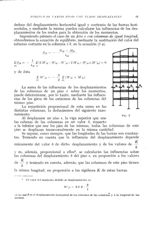 deduce del desplazamiento horizontal igual y contrario de las barras hori-
zontales, y mediante la misma pueden calcularse las influencias de los des-
plazamientos de los nudos para la obtención de los momentos.
Suporiiendo primero el caso de un piso r con co1umna.s de i.gual longitzhd,
obtendremos la ecuación de equilibrio, mediante la sustitución del valor del
esfuerzo cortante en la columna i-k, en la ecuación (1 a).
.Uik A- *Tíki
C'%,$= -
--
/lik
2 Ork= - '2 ( 2~lf',~- - -11 ' i k ~ : !~ f l ' ~ ~ ~ . $ l ' ~ ~ fA l f r k , ) = O
( 7 ) h'k Ifl
y de ésta
3
.rAll",k= -- - .r ( . f l ' c k +
( 7 ) 2 ( 7 )
La suma de las influencias de los desplazamientos
de las colurnnas de un piso r sobre los momentos,
puede determinarse, por lo tanto, mediante las influen-
cias de los giros de los extremos de las columnas del
misn~opiso.
I,a reparticibn proporcional de esta suma en las
distintas columnas, la deducirenios del siguiente razo-
ilamiento: FIG.5
Al desplazarse un piso r, la viga superior que une
las cabezas de las columnas en un valor 6, respecto
a la inferior que une los pies de las mismas, todas las colunlnas de este
piso se desplazan transversalniente en la misma cantidad.
Se supone, conlo siempre. que las longitudes de las barras son constan-
tes. Teniendo en cuenta que la influencia del desplazamiento depende
K
íinicamente del valor 0 de dicho desplazamiento y de los valores de -
h
?- es, además, proporcional a ellosR, se calcularán las influencias sobre
las coluninas del desplazamiento 6 del piso Y, en proporción a los valores
K
de - y teniendo en cuenta, además, que las columnas de este piso tienen
h
la misnia longitud, en proporcicíil a las rigideces K de estas barras.
--
a 1<1valor dcl momento debido al desplazaniieiito es
r n la cual 6 es el desplazamiento horizontal de los extremos de las columna: y h la longitud de las
mismas.
 