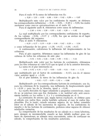 Para el nudo 10 la suma de influencias nos da:
+ 3,211 + 1,01 + 0 , 0 3 - 1,08 + 0,00 + 0,42 + 0.39 = + 0,97
Multiplicando este valor por los coeficientes de reparto, se obtienen
las correspondieiltes influencias: -0,?O, -- 0,03, -0,20 y -0,05, las cuales
anotamos como nuevas aproximacioiles en el iludo 10.
Para el siguiente iiudo 8, obtenemos como suma de influencias:
-2,10 + 0,04 + 1,26 C 0,00 ,0,42 i 0,2B = -0,12
1,a cual multiplicada por los correspondientes coeficientes de reparto,
da los valores: +0,02, +0,17 y +0,02, los que se anotaxi en el lugar
correspondiente del esquema.
Para el iludo 9 obtenemos:
-6,20 +0,17 + 0.16-0.20+0.00 k 0 , 4 2 + 0 , 2 6 = - 5.39
y como influencias de los giros: +1,30, +0,17, +1,04, +0,17.
A continuación, calculanios la influencia del desplazamiento de las
columnas.
Para el giro superior, deberenios sumar las influencias de giro de las
cabezas de todas las columnas de este piso
-n,o-l -k o,o2 + 0,24 + 0,08--0,5~ -- 0,02 = - o , ~ - I
Multiplicando este valor por los factores de corrimiento, obtenemos
para las tres columnas el valor 0,12 que es igual al de la anterior iteración.
I,a suma en el piso intermedio es
0,O-l + 0,02 + 0,lB + 0,17 4 0,03-0,03 -- 0 . 8 4 - 0,6S :- l,13
que multiplicado por el factor de corrimiento -0,975, rios da el mismo
valor anterior igual a +0,42.
En el piso inferior, la suma de las influencias de giro da
+ 0,02 + 0,17 -0,05- 1,02 = - 0,88.
JIultiplicando por los correspoildientes factores de corrimie~lto,nos da,
para las columnas de la izquierda, una influeilcia de desplazamiento igual
a +0,26 y para las de la derecha, igual a f 0,40.
La cuarta iteración da lugar solamente a pequeñas correccioxies, cuan-
do no se precisan más que dos decimales, y en realidad sólo será conve-
niente hacerla en los nudos 1, 2 y 3 y eventualmente en el l.
La correccióti de errores que, según hemos explicado, se obtiene para
el cálculo con nudos fijos, puede también aplicarse al caso de nudos des- ?
plazables. Por lo tanto, cuando estamos seguros de no haber cometido
error en el cálculo de los momeiltos de sujeción. de los coeficierites de
reparto y de los factores de corrimiento, podemos estar seguros de obtener
resultados correctos.
La comprobación de los resultados de un cálculo es a veces laboriosa,
pero siempre es recomendable cuando se han debido realizar gran nú-
mero de operaciones; es además muy conveniente, antes de continuar un
cálculo, la comprobación de los resultados ailteriores.
 