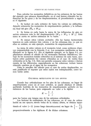 Para calcular los momentos definitivos en los extremos de las barras
del ejemplo que estamos desarrollando, en el cual hemos obtenido las in-
fluencias de los giros y de los desplazamientos, el procedimiento a seguir
es el siguiente:
1. Se tachan en cada extremo de barra los valores no utilizables,
dejando solamente los momentos de empotramiento perfecto y la influen-
cia final del giro (KkY Mfik).
2. Se forma en cada barra la suma de las influencias de giro en
ambos extremos más la del desplazamiento (Mi, + M',, + M''$. Esta
suma se anota en ambos extremos de l a barra.
3. Se suman estos valores anotados. (En las barras horizontales
tenemos en cada extremo tres valores, y en las columnas dos, ya que en
ellas no existen, en este ejemplo, momentos de empotramiento.)
La suma de estos valores es el momento total, como podemos obser-
var comparándole con la fórmula (1a). Los momentos resultantes se han
dibujado en la figura 6 b. (En el siguiente ejemplo, en la figura 8 b, ex-
plicaremos además el cálculo de los momentos flectores definitivos.) De-
bajo de los momentos totales obtenidos en el extremo de cada barra, ano-
tamos entre paréntesis los valores obtenidos en el caso de nudos fijos
(obtenidos en la fig. 3 b). Esto nos permite comparar estos valores y darnos
cuenta de las diferencias, especialmente en las columnas; incluso hemos
obtenido cambios en el signo de los momentos.
Vista la sencillez del cálculo para el caso de nudos desplazables, no
está justificado el suponer que estos nudos son indesplazables, como he-
mos hecho antes.
Cuando hay articulaciones en los pies de las columnas, en lugar de
empotramiento como en el caso anterior, se puede efectuar el cálculo
partiendo también de los momentos de empotramiento perfecto en los
extremos de las barras, pero asignando un valor a la rigidez
3 1K' = -- .-
4 1
para las barras que tengan uno de los extremos articulados.
Los factores de corrimiento de las columnas, en el caso de articu-
lación en sus apoyos, siendo todas de la misma altura, se obtiene repar-
tiendo el valor (- 2) (como luego demostraremos) en lugar de
(- %l.proporcionalmente a las rigideces K de dichas columnas.
 