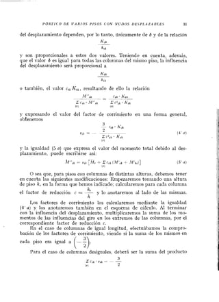 P ~ R T I C OD E V A R I O S PISOS C O N N U D O S L)ESPLdZABLES 31
del desplazamiento dependen, por lo tanto, únicamente de 6 y de la relación
Kik--
hrk
y son proporcionales a estos dos valores. Teniendo en cuenta, además,
que el valor 6 es igual para todas las columnas del mismo piso, la influencia
del desplazamiento será proporcional a
Kik
o también, el valor cik Kik,resultando de ello la relación
y expresando el valor del factor de corrimiento en una forma general,
obtenemos
y la igiialdad (5a) que expresa el valor del momento total debido al des-
plazamiento, puede escribirse así:
O sea que, para pisos coi1 columnas de distintas alturas, debemos tener
en cuenta las siguientes n~odificaciones:Empezaremos tornando una altura
de piso h, en la forina que hemos indicado; calcularemos para cada columna
hlel factor de reducción c = - y lo anotaremos al lado de las mismas.
h
Los factores de corrimiento los calcularemos mediante la igualdad
(4' aj y los anotaremos también en el esquema de cálculo. Al terminar
con la influencia del desplazamiento, niultiplicaremos la suma de los mo-
mentos de las influencias del giro en los extremos de las columnas, por el
correspondiente factor de reducción c.
En el caso de columnas de igual longitud, efectuábamos la compro-
bación de los factores de corriniiento, viendo si la sunia de los mismos en
cada piso era igual a --
( 5).Para el caso de columnas desiguales, deberá ser la suma del producto
 
