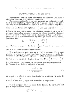 PÓRTICO DE V A R I O S PISO.5 C O S S U P O S DESPLAZA BLES
Supongamos ahora que en el piso inferior con columnas de diferente
altura hay alguna de ellas articulada en el apoyo.
Una columna articulada en su base que tiene un coeficiente de rigi-
dez K y una longitud h, experimentará en su extremo superior un giro t
y un desplazamiento horizontal 6, iguales a los de una columna empotrada
3 3
en su base que tuviera una rigidez K' = - K y una longitud h' = - h.
4 2
Podemos sustituir, por lo tanto, las columnas articuladas en su apoyo,
por otras empotradas, teniendo en cuenta los valores anotados. Solamente
debemos tener en cuenta el nuevo valor del esfuerzo cortante en la columna
articulada, por lo cual escribiremos la igualdad, que nos da el valor de esta
fuerza cortante
3
y en ella torriaremos para valor de m = -, en el caso de columna articu-
4
lada y m = 1 para ei caso de empotramiento.
El procedimiento a seguir será, por lo tanto, el siguiente: calcularemos
primero los momentos de empotramiento en los extremos de todas las
barras de la estructura, y para aquellas que estén articuladas sustituiremos
3 3
los valores de la rigidez K y longitud h por otros K' = - K y h' = - h.
1 2
Con estos valores, calcularemos los factores de giro como es costumbre, y
los factores de corrimiento mediante la fórmula:
hr
en la cual c,, = - es el factor de reducción de la columna y el valor de
h i k
3
nz = - o bien m = 1, según sean articuladas o empotradas.
4
Para la comprobación de la suma de los factores de corrimiento del
piso r, emplearemos la fórmula
 