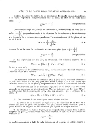 PÓKTICO DE lrARIOS PISOS COK NUDOS DESPI.AZARLE.5 39
Después de anotar los valores de los coeficientes de reparto en cada nudo frente
a la barra respectiva, comprobaremos que la suma de eiios es en cada nudo
1
igual - :
2 1
z@;A == -- - (comprobación)
íi) 2
Ca!ciilarernos luego los /actores d~ corrimiento v, distribuyeiido en cada piso el
valor (- f proporcionalniente a las rigideces de lar columnas y 1% anotarenios
a !a izquierda dc la colu~utiscor~ecpondiente.Tiara uno columna i-k del piso r , el va-
lor de a, será.
3 K,i;
l'ik = - - ---
2 CK,h
(4 a)
(71
la suma de :os factores de corrimiento scth en cada pije igual a
3. Lar in/iiiz>i:ias dri givo AlfiR se oY~:eirdrAi? por itcraiihr; sucesiva de la
fórmula: -
M';,,=-. l l i b L11.1; -i Z1 4 ( 3 a)
( L j,-,
de iinc: a otro nu.do
Las ir,,/iu~,;ciasd?l n'~sfila?a;iiie~zloJT.~'',~, si. ob!e:iidiA;.i p ~ :itc~nciór;c:irczira a
todos los riiidol; d- la lóruiulo
1,as iteraciorre~riiediantc las fórinitlac (3a ) y (5 nj i;?,iali snr<~:..iv::s aitenia?id-,
1az dos, t'ilipczalicli? coi- 1:i (3a) para cada riudo y liic~cj1á (S n ) ctr.., liwtt. qiie
toda? la? i r l f i u ~ i ~ i *di. la.",giros y decplnz~iriilritai!Icguíli a !rc cs;ict ¡ti16 tleiinda.
4 Obte~idrt:iios1x7 iiii los i j i ~ ~ i ~ ~ l í f o . ;ci'eji~;i(i?~oscí; i c ~tnt~.~ri.r,.s26 lns liarrcis,-.
suiiiandí, los rnorileiitos iir: ci~;~iotraiiUe;i!o las ini'liic.riri-15iic 10:- gito:: ;l:'ik,y
las itlfl~iericias[le! dcsplaza~iiii.iitoM",i, h í , por ejciii!,lo, Ila?a c.¡ t:xt:erilr, dc 1::
barra i-k -.
.lí'::: ;:= ' V , h 4- 2!Lf'ik4 iVJk"-, '"i.T1stL, ii (1'
B. Las colic~:i?zasd: 117: I I C ~ S I + K I piso /ir))z~i.~ I / U Y U S iiisii?:!ns.
1. c1 cdlci.i!o rlc los t!:c~;te.rifosd t Jijución y ift los v:on:e1i.!as de los +isc;s es el
iuisxi~udt.1 caso dc pi,so; coi1 coliimnas tiT>igii..,! altiira. C:r>:no eltiira dfl fl.s.s h,
piiedc ioina?s-2 la lo!igliild de la-. colu!iinas que iigiirfli Cii ilia'.o? ~~lítilf-le.
2. Ir1 cá/cu!r, cie 1% /<;:lo,-es de gi;,o , ~ iy su coiiiprol,r:~:i es iyiiai. I'2it~1;, altura
adoptada de piso h,, calciiloreii~ospara cada colutiii1-7,i-.k dcl 1,is-;>r: lo' Iaciorei de
reducci6ii c:
h,C I A " '
hin
los cua!cs anotarenios a! laso de cada coluiiina ec el equclixa rZe chlculo (veefc la
 