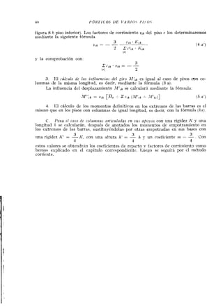 figura 8 b piso inferior). I,os factores de corriniiento vik del piso Y los determinaremos
iiiediante la siguiente fórmula
(4 a')
y la comprobación con: -
3. El rálculo de las influencias del giro M f z k es igual al caso de pkos con co-
luinnas de la inisma longitud, es decir, mediante la fórmula (3 a).
La influencia del desplazainiento MIlk se calcularh iiiediarite la fóriiiula:
M",k = v , k [M, 2 c,k ( . ~ ' , k ~ f ' k , ) ] (5a')
4. El cálculo de los monieiitos definitivos en los extreiiios de las barras es el
rnisino que en los pisos con columnas de igual longitud, es decir, con la fórmula ( l n ) .
C. Pava el caso de colrwnnas avtzculadas en sus apoyos con una rigidez II' y una
longitud h se calcularán, ciespués de anotados los momentos de empotraniiento en
los extreiiios de las barras, sustitiiybndolas. por otras eriipotradas en sus bases con
3 3 3
una rigidez K' = -Ii', con una a!tura h' = - h y un coeficiente m - . Con
1 4 4
estos valores se obteridrdn los coeficientes de reparto v factores de corriiiiiento coino
lieiiios explicado en el capitulo correspondiente. 1,uego se seguirá por el método
corriente.
 