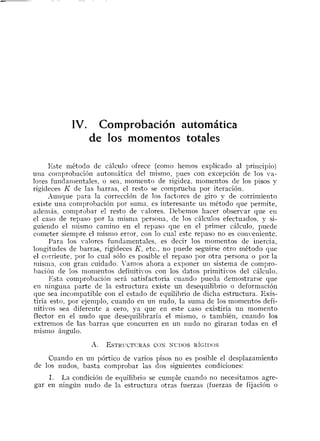 IV. Comprobación automática
de los momentos totales
Este niétodo de cálculo ofrece (con10 het-iios explicado al priiicipio)
una coiiiprobacicín autoniática del mismo, pues con excepción de los va-
lores fundatiientales, o sea, momento de rigidez, nionientos de los pisos y
rigideces K de las barras, el resto se cotnprueba por iteración.
Aunque para la corrección de los factores de giro y de corrimiento
existe una comprobación por sunia, es interesante u11método que permite,
adeiliás, coniprobar el resto de valores. Debemos hacer observar que eti
el caso de repaso por la misnin persona, de los cálculos efectuados, y si-
guiendo el niismo camino en el repaso que en el primer cálculo, puede
cometer siempre el i~iistiioerror, con lo cual este repaso no es conveniente.
I'ara los valores fundanientales, es decir los nlomentos de inercia,
longitudes de barras, rigideces K, etc., no puede seguirse otro método que
el corriente, por lo cual sólo es posible el repaso por otra persona o por la
misiiin, con gran cuidado. I'anios ahora a esponer u11 sistenia de compro-
lmción de los monientos definitivos con los datos primitil-os del cálculo.
Esta comprohacicín será satisfactoria cuaiido pueda deniostrarse que
eil ninguna parte de la estructura existe un desequilibrio o deformación
que sea incompatible con el estado de equilibrio de diclia estructura. Exis-
tiría esto, por ejemplo, cuando en un niido, la suma de los momentos defi-
nitivos sea diferente a cero, ya que en este caso existiría un momento
flector en el nudo que desequilibraría el tnismo, o también, cuando los
extremos de las barras que coticurren en un nudo no giraran todas en el
niistno ángulo.
Cuando en un pórtico de varios pisos no es posible el desplazamiento
de los nudos, basta coinprobar ias dos siguientes condiciones:
1. La condición de equilibrio se cumple cuando no necesitamos agre-
gar en ningún nudo de la estructura otras fuerzas (fuerzas de fijación o
 
