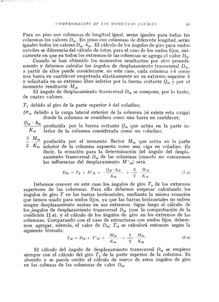 Para un piso con coluninas de lo~igitudigual, serán iguales para todas las
colun~naslos valores D,, . En pisos con columilas de diferente loilgitud, serán
iguales todos los valores Dtk.hik.El cálciilo de los áiigulos de giro para nudos
nióviles se diferencia del cálculo de éstos, para el caso de los nudos fijos, úni-
camente en que en todos los extremos de las columiias se agrega el valor Di,.
Cuando se han obtenido los nionientos resultantes por otro procedi-
miento y debemos calcular los ángulos de desplazamiento transversal D,,,
a partir de ellos puede considerarse, en este caso, cada columiia i-k conio
una barra en cantilever empotrada elásticamente en su extremo superior k
y solicitada en su extremo libre inferior por la fuerza cortante Q,, y por el
momento resultante Mi,.
El ángulo de desplazamiento transversal Di, se compone, por lo tanto,
de cuatro valores:
T , debido al giro de la parte superior k del voladizo;
DO,, debido a la carga lateral exterior de la columna (si existe esta carga)
donde la columna se considera como una barra en cantilever:
Oik hik producida por la fuerza cortante Qs que actúa en la parte iii-
Kik ferior de la columna considerada como un voladizo;
3 Mi,- producida por el moniento flector Mi, que actúa eii la parte
2 Kik inferior de la columna supuesta como una viga en voladizo. Es
decir, la ecuación para la determinación del ángulo del despla-
zamiento transversal Di, de las columnas (cuaiido no conocemos
las influencias del desplazamiento M";,) será:
Debemos conocer en este caso los ángulos de giro T , de los extrenios
superiores de las columnas. Para ello debemos empezar calculando los
ángulos de giro T en las barras horizontales, mediante la misma ecuación
que hemos usado para nudos fijos, ya que las barras horizontales no sufren
ningún desplazamiento mutuo en sus extremos. Sigue luego el cálculo de
los,ángulos de desplazamiento transversal Di, (con la comprobación de la
condición 11a), y el cálculo de los ángulos de giro en los extremos de las
columnas. Comparando con el caso de estructuras con nudos fijos, debere-
mos agregar, además, el valor de Di,; Ti, se calculará entonces según la
siguiente fórmula:
IVZ~, 1 h Z k i
Ti, = Dik 4-TO;,+ -- --
2 Kik
(6 a)
Kik
El cálculo del ángulo de desplazamiento transversal D,, se empieza
siempre con el cálculo del giro T , de la parte superior de la columna. Es
absurdo y se puede omitir el cálculo de nuevo de estos ángulos de giro
en las cabezas de las columnas de valor Di,.
 