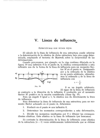 V. ' Líneas de influenciaM
El cálculo de la línea de influencia de una estructura puede referirse
a la determinación de la elástica de dicha estructura bajo una carga deter-
minada, empleando el teorema de Maxwell, sobre la reciprocidad de las
FIG.10
0 es un ángulo arbitrario.
El signo de la línea de influencia
es contrario a la dirección de la inflexión 0 producida por el momento
flector M positisro en la sección considerada (véase fig. 10).
Para un ángulo 0 igual a 1, la elástica nos da directamente la línea
de influencia.
Para determinar la línea de influencia de una estructura para un mo-
mento flector actuando en el punto m, deberemos:
deformaciones.
Cuando provocamos, por ejemplo, en la viga continua dibujada en la
figura 10 una inflexión 0 en el punto m, la elástica correspondiente a esta
inflexión nos da la forma de la línea de influencia para un momento flec-
tor M en el punto m. Designando
m
9 por rj la ordenada de la elástica
a) iL 1 en un punto arbitrario, obtendre-
1. Producir en el punto m una inflexión 8,
I
: Y
2. Determinar los momentos correspondientes a esta deformación,
mos la ordenada q de la línea de
3. Dividir los momentos resultantes por B y dibujar las correspon-
dientes elásticas. Esta elástica es la línea de influencia que buscamos.
b) ,-- influencia con
Y$1 = -0
Es corriente la determinación de la línea de influencia como elástica
de la estr.uctura (n- 1) veces estáticamente indeterminada que se obtiene
 