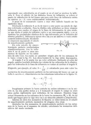 suponieiido uiia articulacióii en el punto nl en el cual se produce la infle-
xión O. Para el cálculo de las distintas líiieas de influeiicia se coloca el
punto de articulacihn de tal foriiia que para cada líiiea de influencia exista
uii sisteina (iz -- 1) eces estáticamente i~idetermiriado.
X pesar de lo eiiuiiierado vanios a usar otro método basado eil las
siguientes ideas:
Efectuada la inflesióil 6, se da de nuevo a este punto uil estado de rigi-
dez (volviendo a soldarlo). Para la elástica esta soldadura iiu tieiie ninguna
influencia, pero explica el origeii de la línea de deforniacióii de otro modo,
ya que aliora el puiito de iiiflexión viielve a ser nuevamente rígido, 4- iio se
aprecian las propiedades elásticas de la viga deforniada por la inflesióil del
sistenia primitivo, Deberenios operar otra vez coi1 un sistema lz veces estáti-
camerite indeterininado. E1cálculo
se empezará supoiiieiido el estado
de eiiipotramieiito perfecto.
Eil este estado de enipo-
L A A. A
traniieilto perfecto 1)roducirernos
simultáiieamente, i o n la iiifle-
sión 6, eii el 1)iiiito nz unos mo-
mentos de fiiación en los extre-
Fra. 1 1
mos de este vallo, 10s cuales 110 permiten ningún giro de los extremos de
la barra (véase la fig. 11). Los otros tramos de la viga están descargados.
A1 áiigulo 6 se le puede dar uii valor arbitrario. Doblando el valor del
ángulo, quedan tanibién doblados los valores de las ordenadas de la elástica,
pero las ordenadas de la línea de iiifluericia rio varían al cambiar el ángulo 6.
1
Eligiendo, por ejemplo, el valor 6 = -- , y calculaildo para este valor los
2E
iiionientos de enipotrarniento perfecto eil los extrenlos del tranio eil que se
halla la seccihri 111, obteridrenios coi1 las notaciones indicadas en la figura 11:
Iinaginemos primero la barra cortada en ambos extremos y eil la sec-
ción m, las dos partes rectas a y b formando el ángulo 6. Luego se unen
estas partes rígidamente (por soldadura de las mismas). Dejemos luego
actuar libremente en los extremos de la barra los momentos M, y de tal
modo que hagan girar la viga otra vez a su situación primitiva (empotrada).
Además de estos dos momentos de fijación no intervienen en el estado
de empotramiento perfecto momentos de ninguna otra clase.
Anotados los dos momentos de empotramiento perfecto en los extre-
mos de la barra en el esquema de cálculo, calculamos los momentos defi-
nitivos del modo corriente.
 