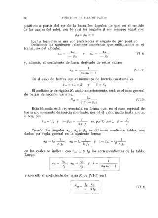 positivos a partir del eje de la barra los ángulos de giro eii el sentido
de las agujas del reloj; por lo cual los ángulos /? son siempre negativos:
p i k = Bki < O
En las fórmulas se usa con preferencia el ángulo de giro positi~~o.
Definimos las siguientes relaciones numéricas que utilizarenios eii el
transcurso del cálciilo:
y, además, el coeficiente de barra derivado de estos valores
En el caso de barras con el momento de inercia constante es
a l k = a k i = 2 y a = ' !i13
El coeficiente de rigidez K, usado anteriormente, será, en el caso general
de barras de sección variable,
Esta fórmula está representada en forma que, en el caso especial de
barra con momento de inercia constante, nos dé el valor usado hasta ahora,
O sea, con
1
Ürk = ' 1 s Y (- p i k ) = - Jes, por lo tanto, K = -
6 E J I
Cuando los ángulos a i k , ski y Bik se obtienen mediante tablas, son
dados por regla general en la siguiente forma:
en las cuales se indican con t,, , tk, y tg los correspondientes de la tabla.
Luego:
1
y con ello el coeficiente de barra K de (VI-3) será
(VI-4)
 
