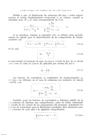 Debido a que, al desplazarse las coluniiias del piso Y todas experi-
nieiitan el iiiisiiio desplazainieilto trarisversal O, se obtieiie, cuaiido se
iritroduce para el valor correspondiente de (7 a ) :
, K i kj
-
-~
h i k-- - .- - . -- l'ik
<',ji . (.ki I c i k
1 ' - - - - jCik , L k i )
3 f.) Jlik
Si se iiitroduce, adeiiiás, la expresión (1-1), se obtiene conio procedi-
niieiito de cálciilo para la determinación de las componentes de despla-
zaiiiieiito con
l~ -~ ~ -. - - ..-
eii la cual , - - ~ ~y
es iiue-airietite el iiioiiieilto de piso. La fztevza cortante de piso Q, se calcztla
~c111ios?c?izaile todas las fuerzas H, aplicadas por encima del piso r:
1,os factores de corriniieiito (o coeficientes de tlesplazaiiiiento) vi,
tlt.1 piso Y se ohtieiieii, en el caso de columnas con nioniento de inercia
~-:~riat~le,coi^:
~- - ~ -
Tainbiéii, para los factores de corriniiento v, debemos insistir en la
c ~ i i eiiieiicia de efectuar una comprobación, antes de haber comenzado
t.1 cálculo de los valores de las componentes del nioniento. Calculados lo:;
:,ictores de corrirtiiento para la Estructura estudiada, debe efectuarse parz
:.I- coluninas de cada piso r la siguiente comprobación:
 