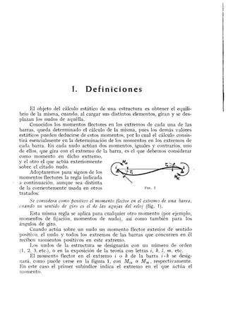 I. Definiciones
El objeto del cAlculo estitico de una estructura es obtener el equili-
brio de la misma, cuando, a1 cargar sus distintos elementos, giran y se des-
plazan 10s nudos de aquklla.
Conocidos 10s momentos flectores en 10s extremos de cada una de las
barras, queda determinado el cAlcu1o de la misma, pues 10s demks valores
estaticos pueden deducirse de estos momentos, por lo cual el cAlculo consis-
tira esencialmente en la deternlinacion de 10s momentos en 10s extremos de
cada barra. En cada nudo actiian dos momentos, iguales y contrarios, uno
de ellos, que gira con el extrenlo de la barra, es el que debernos considerar
como momento en dicho extremo,
y el otro el que actiia exteriormente
sobre el citado nudo.
Adoptaremos para signos de 10s
momentos flectores la regla indicada
ry-~ M.
a continuaci6n, aunque sea distinta
de la corrieritemente usada en otros FIG. 1
tratados:
Se considera corno jbositiz~oel momento flector en el extrerno de zlna barra,
cllando SLL sentido de giro es el de las agzljas del reloj (fig. 1).
Esta nlisnla regla se aplica para cualquier otro momento (por ejemplo,
monienfos de fijaci611, momentos de nudo), asi conlo tambi6n para 10s
angulos de giro.
Cuando actiia sobre un ~iudoun niomento flector exterior de sentido
positive, el nudo y todos 10s extrenios de las barras que concurren en 61
recibe~i~liolnentospositivos en este extremo.
I,os ~iudosde la estructura se designaran con un numero de orden
(1, 2 , 3, etc.), o en la exposicion de la teoria con letras i , k , 1, m, etc.
El rnoniento flector en el extrenlo i o k de la barra i - k se desig-
nara, conlo puede verse en la figura 1, con M,, o Mki, respectivamente.
En este caso el primer subindice indica el extrenlo en el que actiia el
xllomelito.
 