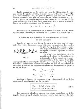 Puede observarse, por lo tanto, que para las Estructuras de pisos
con barras de sección variable, el cálculo de las influencias de giro A1f'lk
y de desplazamiento M",, es igual al principio que para las barras de
sección constante; sólo han de calcularse los valores auxiliares pík, v t k ,
btk y c , ~según las fórmulas expuestas. Los valores b,, y c,, no son iguales
para ambos extremos de una barra asimétrica, pero lo son eii el caso de
barras de sección constante, para las cuales
El cálculo de los momentos en los estremos de la barra a l~artirde las
influencias de los momentos, se obtiene con la fórmula (8a) de este cal~ítulo.
CÁLCULOD E LOS MOMENTOS D E EMPOTRAMlESTO PERFECTO
E N LOS EXTREMOS
Cuando se trata de una forma de barra y de carga que no existe
entre los valores tabulados, puede obtenerse en funcióri de los ángulos
de giro to,,tok, (fig. 21), producidos para
una carga determinada, cuando la barra
se supone libremeiite apoyada eil ambos
estremos.
De acuerdo con lo indicado en la fi-
gura 21, puede obtenerse el estado de em-
FIG.21
potramiento perfecto cuando se superpo-
nen las dos fases de las figuras 20 a y 20 b,
correspoildientes a unos ángulos de giro tIk= + , , y t k , = -+,, respec-
tivamente. Desaparecen entonces los ángulos de giro de los extremos de
las barras y quedan los siguientes monlentos de empotramiento perfecto
en los extremos:
-
T rk -- T C k i
M,k = -atk + -
P i k B l k
Mediante la fórmula (9) obtei~einosla expresión para el cálculo de los
momentos de empotramierito en los extremos.
Por razones de cálculo es siempre conveniente multiplicar por E los
ángulos de giro E ti,,E zOi, etc. Debemos observar que, siguiendo la regla
 