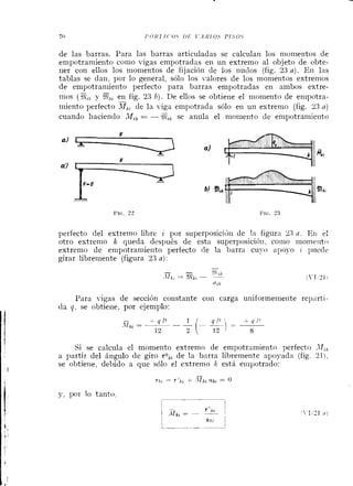 de las barras. Para las barras articuladas se calculan los momeritos de
empotramielito como vigas empotradas en un extremo al objeto de obte-
iier con ellos los monientos de fijación de los ilucios (fig. 23 a). EII las
tablas se dan. por lo general, sólo los valores de los monientos extremos
de empotraniiento perfecto para barras empotradas en ambos estre-
-
inos ( ~ ? i i , ~y EA,en fig. 23 b). De ellos se obtiene el moniento de enipotra-
~ilientoperfecto M,,de la viga empotrada sólo en un extremo (fig. 23 u)
-
cnandc: haciendo ,?a,, =; -ai,, se anula el nlo~ilentode empotramieilto
perfecto del extremo libre i por superposici6ii de la figura 33 u. Eii e!
otro extremo k queda después de esta superposicióii, coilio i~ioinento
extremo de enipotramieiito perfecto de la barra cuyo apoyo 2 puede
girar libremente (figura 23 o):
- - !l.¡l ,h
Llík"-Wtki --- - (1.1 '21)
([rk
Para vigas de sección coiistante con carga uniforinemente reparti-
da q, se obtiene, por ejemplo:
Si se calcula el momento extremo de erripotramierito perfecto Jí,,
a partir del ángulo de giro to,, de la barra libremente apoyada (fig. 21),
se obtieiie, debido a que sólo el estremo 1: está enipotrado:
 