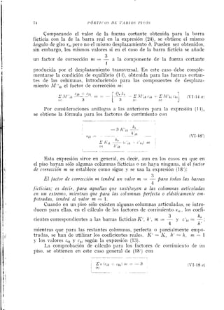 Comparando el valor de la fuerza cortante obtenida para la barra
ficticia con la de la barra real en la expresión (N),se obtiene ei mismo
ángulo de giro t,,pero no el mismo desplazamiento 6. Pueden ser obtenidos,
sin embargo, los niismos valores si eil el caso de la barra ficticia se aiiade
3
un factor de corrección m = -- a la coniponente de la fuerza cortante
1
producida por el desplazamieiito transversal. En este caso debe comple-
mentarse la coiidición de equilibrio (1 l), obtenida para las frierzas ccrtaii-
tes de las columiias, introduciendo para las compoilentes de desplaza-
miento ,1ff;, el factor de correccióil m:
Por consideraciones análogas a las anteriores para la expresió11 (1 i),
se obtiene la fórmula para los factores de corrimiento con
Esta expresión sinle en general, es decir, aiin en los casos en que en
el piso hayan sólo algunas columnas ficticias o iio haya ninguna, si el íactor
de corrección m se establece coino sigiie y se usa la espresióii (18'):
3
El jactor de correcciów m tendrá zin valor m = -- para todns las barras
4
jicticias; es decir, para aquellas qiie szistif~iyena las colz~mnasarticilladas
E)% z b n extremo, mientras que para las colztinnas perjecta o elástica~neni~eun-
poiradas, tendrá el valor Irz = 1.
Cuando en un piso sólo existen algunas columnas articuladas, se iritro-
duceii para ellas, eii el cálculo de los factores de corriniiento v,, , los coefi-
3 hr .
cieiites correspondientes a las barras ficticias K', h', m = - y c',, = - ,
4 k'
mientras que para las restantes coliin~ilas,perfecta o parcialniente empo-
tradas, se han de ritilizar los coeficieiites realeh. K' = II, Iz' = h , nL = 1
J- los valores c,, y c,, segúii la espresión (13).
La coniprobacióii de cálculo para los factores de corriniieiito de 1111
piso, se obtiene^^ en este caso general de (18') con
 