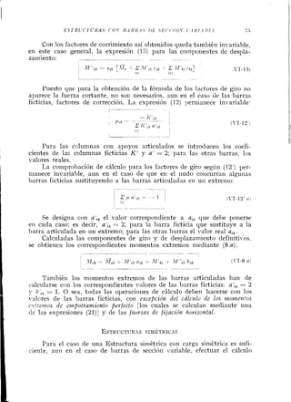 Con los factores de corrimiento así obtenidos queda también invariable,
en este caso general, la expresióil (13) para las coinl~oi~entesde despla-
zainierito: --- - -- --- - -- --
-
N Af"lk = 1.$k [.Irr '-z.Ir Ctk - I l ' k , chal  r.1-151
('1 ( 7 )
Piiesto que para la obtención de la fórniula de los factores de giro no
aparece la fuerza cortante, no soii ilecesarios, aun en el caso de las barras
ficticias, factores de corrección. La expresión (12) permanece invariable.
Para las columnas con apoyos articulados se iiltroducen los coefi-
cientes de las columnas ficticias K' y a' = '2; para las otras harras, los
valores reales.
T,a comprobación de cálculo para los factores de giro segíin (12') per-
manece iilvariable, aun en el caso de que en el nudo concurran alguiias
harras ficticias sustituyendo a las harras articuladas en uti extremo:
Se designa con a',, el valor correspondiente a ai, que debe ponerse
eti cada caso; es decir, ali, = 2, para la barra ficticia que sustitiiye a la
barra articulada en un extremo; para las otras barras el valor real a,k.
Calculadas las componentes de giro y de desplazamiento definitivos,
se obtienen los correspondiei~tesmomeiltos extremos mediante (8 a):
Tainbiéil los momentos extremos de las harras articuladas han de
calcularse con los correspondientes valores de las barras ficticias: a',, = 2
y O',, = 1. O sea, todas las operacioiles de cálculo deben liacerse con los
valores de las barras ficticias, con excepción del cálczrlo de los monzentos
E I I I ~ ~ P ~ Z O Sde etnfiotramiento perfecto [los cuales se calculail mediante una
tlc las expresiones (21)] y de las fzlerzas de fijación horizontal.
Para el caso de una Estriictura simétrica con carga simétrica es sufi-
ciente, autl en el caso de barras de sección ~rariable,efectuar el cálciilo
 