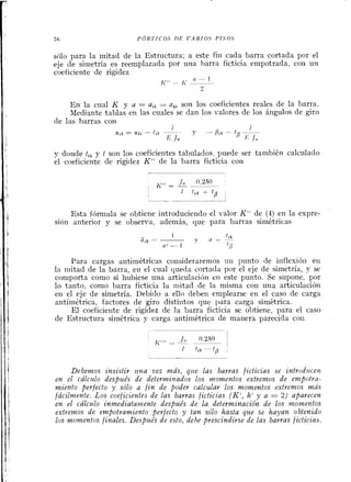 '76 Q d R T I C O S »E V A R I O S P I S O S
sólo para la mitad de la Estructura; a este fiil cada barra cortada por el
eje de simetría es reemplazada por una barra ficticia empotrada, con un
coeficiente de rigidez
En la cual K y a = a,, = a,, son los coeficientes reales de la barra.
Mediante tablas en las cuales se dan los valores de los ángulos de giro
de las barras con
1 1
a,k = a), tLk - - y - PLk- t p --
E lo E l o
y donde ti, y t son los coeficieiltes tabulados. puede ser también calculado
el coeficiente de rigidez K" de la barra ficticia con
Esta fórmula se obtiene introduciendo el ~ a l o rK" de (4) en la expre-
sión anterior y se observa, además, que para barras simétricas
Para cargas antimétricas considerarerilos uii punto de iilflexióil en
la iriitad de la barra, eií el cual queda cortada por el eje de simetría, y se
comporta como si hubiese una articulacihri eil este punto. Se supone, por
lo tanto, como barra ficticia la niitad de la misma con una articulación
en el eje de simetría. Debido a ello deben emplearse en el caso de carga
antimttrica, factores de giro distintos que 1)ara carga simétrica.
El coeficierite de rigidez de la barra ficticia se obtiene, para el caso
de Estructura simétrica y carga antimétrica de manera parecida coi1
Debemos znsistir rrna vez más, qzte las barras ficticias se introditcev~
en el cálcrdo despzlés de determinados los momentos extrentos de enzpotvu-
miento perfecto y sólo a fin de poder calcular los momentos extrevzos más
jácilvzente. Los coeficiet~tesde las barras ficticias (K', h' y a -2) aparecen
en el cdlczrlo inmediataitlente después de la determinación de los nzonzentos
extrenzos de empotramiento perfecto y tan sólo hasta que se hayan obtenido
los nzovzentos finales. Despz~ésde esto, dehe prescindirse de las barras ficticias.
 