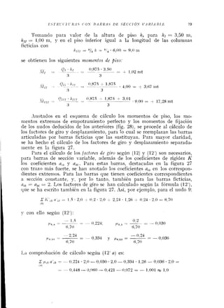 E S T R l ' ( ' i (.li.-1.5 ('0.Y If.4RRA.S D E S E C C I Ó S IJ.4 XI.4 B L E 79
Toiilaiiclo para valor de la altura de piso h, para hl = 3,50 m,
hll = 2,00ni, y en el piso inferior igual a la longitud de las columiias
ficticias con
/ l I l 1 = a/2 /1 = 3 1 2 6,00 = 9,O 111
se obtieiieii los siguientes ?~zottle~~tosde piso.
.%iiotados en el esquema de cálculo los niomentos de piso, los mo-
nientos extrenios de enipotraniiento perfecto y los monientos de fijación
de los nudos deducidos de los anteriores (fig. 28), se procede al cálculo de
los factores de giro y desplazamiento, para lo cual se reemplazan las barras
articuladas por barras ficticias que las sustituyan. Para mayor claridad,
se ha hecho el cálculo de los factores de giro y desplazamiento separadar
~iienteen la figura 27.
Para el cálculo de los /actores de giro según (12) y (12') son necesarios,
para barras de sección variable, además de los coeficientes de rigidez K
los coeficientes a,, y ak,. Para estas barras, destacadas en la figura 27
coi1 trazo niás fuerte, se hari anotado los coeficientes aaken los correspon-
dientes extrenios. Para las barras que tienen coeficientes correspondientes
a sección constante, y, por lo tanto, tanibiéil para las barras ficticias,
atk = a,, = 2. Los factores de giro se han calculado según la fórmula (12'),
que se ha escrito también en la figura 27. Así, por ejemplo, para el iiudo 9:
y con ello segúii (12'):
I,a comprobación de cálculo segúii (12' a) es:
 