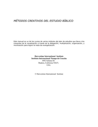 MÉTODOS CREATIVOS DEL ESTUDIO BÍBLICO




Este manual es un de los cursos de varios módulos del plan de estudios que lleva a los
creyentes de la visualización a través de la delegación, multiplicación, organización, y
movilización para lograr la meta de evangelización.




                          Harvestime International Institute
                      Instituto Internacional Tiempo de Cosecha
                                    3092 Sultana Dr.
                               Madera, California 93637,
                                         USA



                          © Harvestime International Institute
 