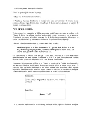 1. Esboce los puntos principales cubiertos.

2. Use un gráfico para resumir el pasaje.

3. Haga una declaración sumaria breve.

4. Parafrasee el pasaje. Parafrasear es cuando usted toma un versículo y lo resume en sus
propias palabras. Siga el texto, pero póngalo en el idioma de hoy. (Vea en la sección de
ejemplo en este capítulo).

PASO CINCO: MEDITE:

Es importante leer y estudiar la Biblia pero usted también debe aprender a meditar en la
Palabra de Dios. La palabra "meditar" quiere decir pensar, permanecer en, y ponderar.
Después de que usted selecciona una porción de la Biblia para estudiar, identifique su
asunto e versículo llave, y resuma sus enseñanzas, después medite en el pasaje.

Dios dijo a Josué que meditar en Su Palabra era la llave al éxito:

      “Nunca se aparte de tu boca este libro de la Ley; más bien, medita en él de
      día y de noche, para que guardes y cumplas todo lo que está escrito en él. Así
      tendrás éxito, y todo te saldrá bien” (Josué 1:8).

Lea lentamente a través del pasaje. Léalo alto. Imagine al Señor hablándole
personalmente con este pasaje. Considere lo que Él le dice personalmente usando
algunas de las preguntas sugeridas en el Paso Seis de esta lección.

Una manera importante de meditar en la Palabra es memorizarla. Cuando usted memoriza
las porciones bíblicas usted puede recordarlas cuando quiera y pensar sobre ellas. El
versículo llave que usted selecciona es una buena porción para memorizar. Haga algunas
tarjetas de apuntación como ilustrado abajo. Escriba el versículo en un lado de la tarjeta.
Escriba la referencia dónde el versículo se encuentra en el otro lado de la tarjeta:

                  Lado Uno:

                  En mi corazón he guardado tus dichos para no pecar
                  contra ti.



                  Lado Dos:

                                       Salmos 119:11




Lea el versículo diversas veces en voz alta y entonces intente repetirlo sin mirar la tarjeta.
 