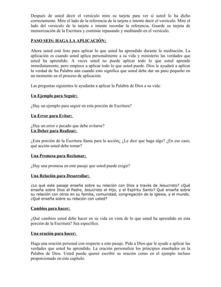 Después de usted decir el versículo mire su tarjeta para ver si usted lo ha dicho
correctamente. Mire el lado de la referencia de la tarjeta e intente decir el versículo. Mire el
lado del versículo de la tarjeta e intente recordar la referencia. Guarde su tarjeta de
memorización de la Escritura y continúe repasando y meditando en el versículo.

PASO SEIS: HAGA LA APLICACIÓN:

Ahora usted está listo para aplicar lo que usted ha aprendido durante la meditación. La
aplicación es cuando usted aplica personalmente a su vida y ministerio las verdades que
usted ha aprendido. A veces usted no puede aplicar todo lo que usted aprende
inmediatamente, pero empiece a aplicar todo lo que usted puede. Dios le ayudará a aplicar
la verdad de Su Palabra aún cuando esto significa que usted debe dar un paso pequeño en
un momento en el proceso de aplicación.

Las preguntas siguientes le ayudarán a aplicar la Palabra de Dios a su vida:

Un Ejemplo para Seguir:

¿Hay un ejemplo para seguir en esta porción de Escritura?

Un Error para Evitar:

¿Hay un error o pecado que debe evitarse?
Un Deber para Realizar:

¿Esta porción de la Escritura llama para la acción¿ ¿Le dice que haga algo? ¿En ese caso,
qué acción usted debe tomar?

Una Promesa para Reclamar:

¿Hay una promesa en este pasaje que usted puede exigir?

Una Relación para Desarrollar:

¿Lo qué este pasaje enseña sobre su relación con Dios a través de Jesucristo? ¿Qué
enseña sobre Dios el Padre, Jesucristo el Hijo, y el Espíritu Santo? Qué enseña sobre
su relación con otros en su familia, comunidad, congregación de la iglesia, y el mundo.
¿Qué enseña sobre su relación con usted?

Cambios para hacer:

¿Qué cambios usted debe hacer en su vida en vista de lo que usted ha aprendido en esta
porción de la Escritura? Sea específico.

Una oración para hacer:

Haga una oración personal con respecto a este pasaje. Pida a Dios que le ayude a aplicar las
verdades que usted ha aprendido. La oración personaliza los principios enseñados en la
Palabra de Dios. Usted puede querer escribir su oración como en el ejemplo incluso
proporcionado en este capítulo.
 