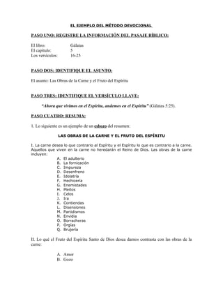EL EJEMPLO DEL MÉTODO DEVOCIONAL

PASO UNO: REGISTRE LA INFORMACIÓN DEL PASAJE BÍBLICO:

El libro:              Gálatas
El capítulo:           5
Los versículos:        16-25


PASO DOS: IDENTIFIQUE EL ASUNTO:

El asunto: Las Obras de la Carne y el Fruto del Espíritu


PASO TRES: IDENTIFIQUE EL VERSÍCULO LLAVE:

     “Ahora que vivimos en el Espíritu, andemos en el Espíritu” (Gálatas 5:25).

PASO CUATRO: RESUMA:

1. Lo siguiente es un ejemplo de un esbozo del resumen:

                  LAS OBRAS DE LA CARNE Y EL FRUTO DEL ESPÍRITU

I. La carne desea lo que contrario al Espíritu y el Espíritu lo que es contrario a la carne.
Aquellos que viven en la carne no heredarán el Reino de Dios. Las obras de la carne
incluyen:
              A. El adulterio
              B. La fornicación
              C. Impureza
              D. Desenfreno
              E. Idolatría
              F. Hechicería
              G. Enemistades
              H. Pleitos
              I. Celos
              J. Ira
              K. Contiendas
              L. Disensiones
              M. Partidismos
              N. Envidia
              O. Borracheras
              P. Orgías
              Q. Brujería

II. Lo qué el Fruto del Espíritu Santo de Dios desea darnos contrasta con las obras de la
carne:

              A. Amor
              B. Gozo
 