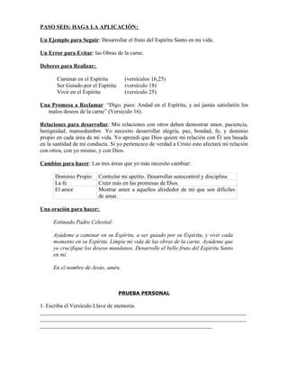 PASO SEIS: HAGA LA APLICACIÓN:

Un Ejemplo para Seguir: Desarrollar el fruto del Espíritu Santo en mi vida.

Un Error para Evitar: las Obras de la carne.

Deberes para Realizar:

       Caminar en el Espíritu        (versículos 16,25)
       Ser Guiado por el Espíritu    (versículo 18)
       Vivir en el Espíritu          (versículo 25)

Una Promesa a Reclamar: “Digo, pues: Andad en el Espíritu, y así jamás satisfaréis los
  malos deseos de la carne” (Versículo 16).

Relaciones para desarrollar: Mis relaciones con otros deben demostrar amor, paciencia,
benignidad, mansedumbre. Yo necesito desarrollar alegría, paz, bondad, fe, y dominio
propio en cada área de mi vida. Yo aprendí que Dios quiere mi relación con Él sea basada
en la santidad de mi conducta. Si yo pertenezco de verdad a Cristo esto afectará mi relación
con otros, con yo mismo, y con Dios.

Cambios para hacer: Las tres áreas que yo más necesito cambiar:

      Dominio Propio     Controlar mi apetito. Desarrollar autocontrol y disciplina
      La fe              Creer más en las promesas de Dios.
      El amor            Mostrar amor a aquellos alrededor de mí que son difíciles
                         de amar.

Una oración para hacer:

     Estimado Padre Celestial:

     Ayúdeme a caminar en su Espíritu, a ser guiado por su Espíritu, y vivir cada
     momento en su Espíritu. Limpie mi vida de las obras de la carne. Ayúdeme que
     yo crucifique los deseos mundanos. Desarrolle el bello fruto del Espíritu Santo
     en mí.

     En el nombre de Jesús, amén.



                                    PRUEBA PERSONAL

1. Escriba el Versículo Llave de memoria.
_________________________________________________________________________
_________________________________________________________________________
_____________________________________________________________
 
