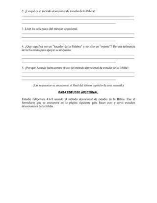 2. ¿Lo qué es el método devocional de estudio de la Biblia?
_________________________________________________________________________
_________________________________________________________________________
_____________________________________________________________

3. Liste los seis pasos del método devocional.
_________________________________________________________________________
_________________________________________________________________________
_____________________________________________________________

4. ¿Qué significa ser un "hacedor de la Palabra" y no sólo un “oyente”? Dé una referencia
de la Escritura para apoyar su respuesta.
_________________________________________________________________________
_________________________________________________________________________
_____________________________________________________________

5. ¿Por qué Satanás lucha contra el uso del método devocional de estudio de la Biblia?
_________________________________________________________________________
_________________________________________________________________________
_____________________________________________________________

        (Las respuestas se encuentran al final del último capítulo de este manual.)

                             PARA ESTUDIO ADICIONAL

Estudie Filipenses 4:4-9 usando el método devocional de estudio de la Biblia. Use el
formulario que se encuentra en la página siguiente para hacer esto y otros estudios
devocionales de la Biblia.
 