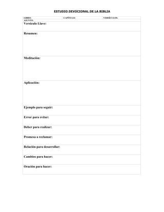 ESTUDIO DEVOCIONAL DE LA BIBLIA

LIBRO:                       CAPÍTULO:            VERSÍCULOS:
ASUNTO:
Versículo Llave:


Resumen:




Meditación:




Aplicación:




Ejemplo para seguir:


Error para evitar:


Deber para realizar:


Promesa a reclamar:


Relación para desarrollar:


Cambios para hacer:


Oración para hacer:
 