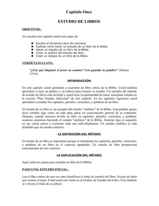 Capítulo Once

                             ESTUDIO DE LIBROS
OBJETIVOS:

Al concluir este capítulo usted será capaz de:

          Escribir el Versículo Llave de memoria.
          Explicar cómo hacer un estudio de un libro de la Biblia.
          Hacer un estudio de un libro de la Biblia.
          Crear un gráfico del estudio del libro.
          Crear un esbozo de un libro de la Biblia.

VERSÍCULO LLAVE:

      “¿Con qué limpiará el joven su camino? Con guardar tu palabra” (Salmos
      119:9).

                                     INTRODUCCIÓN

En este capítulo usted aprenderá a examinar un libro entero de la Biblia. Usted también
aprenderá a crear un gráfico y un esbozo para resumir su estudio. Un ejemplo del método
de estudio de libros está incluido y usted tiene la oportunidad de hacer semejante estudio en
la sección "Para Estudio Adicional" de este capítulo. En los capítulos siguientes usted
aprenderá a estudiar los capítulos, párrafos, versículos, y palabras de un libro.

El estudio de un libro es un ejemplo del estudio "sintético" de la Biblia. Esta palabra quiere
decir estudiar algo como un todo para ganar un conocimiento general de su contenido.
Después, cuando nosotros dividir un libro en capítulos, párrafos, versículos, y palabras,
nosotros estaremos haciendo el estudio "analítico" de la Biblia. Analizar algo es separarlo
en sus varias partes y examinar cada una individualmente. Un estudio analítico es más
detallado que un estudio sintético.

                             LA DEFINICIÓN DEL MÉTODO

El estudio de un libro es importante porque se interpretan los capítulos, párrafos, versículos,
y palabras de un libro en el contexto apropiado. Un estudio de libro proporciona
conocimiento de este contexto.

                            LA EXPLICACIÓN DEL MÉTODO

Aquí están tres pasos para estudiar un libro de la Biblia:

PASO UNO: ESTUDIO INICIAL:

Lea el libro entero de una vez para identificar el tema (el asunto) del libro. Escoja un título
que resuma el tema. Usted usará este título en el Gráfico de Estudio del Libro. Éste también
se volverá el título de su esbozo.
 