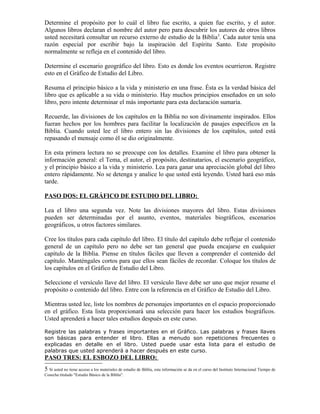 Determine el propósito por lo cuál el libro fue escrito, a quien fue escrito, y el autor.
Algunos libros declaran el nombre del autor pero para descubrir los autores de otros libros
usted necesitará consultar un recurso externo de estudio de la Biblia 5. Cada autor tenía una
razón especial por escribir bajo la inspiración del Espíritu Santo. Este propósito
normalmente se refleja en el contenido del libro.

Determine el escenario geográfico del libro. Esto es donde los eventos ocurrieron. Registre
esto en el Gráfico de Estudio del Libro.

Resuma el principio básico a la vida y ministerio en una frase. Ésta es la verdad básica del
libro que es aplicable a su vida o ministerio. Hay muchos principios enseñados en un solo
libro, pero intente determinar el más importante para esta declaración sumaria.

Recuerde, las divisiones de los capítulos en la Biblia no son divinamente inspirados. Ellos
fueran hechos por los hombres para facilitar la localización de pasajes específicos en la
Biblia. Cuando usted lee el libro entero sin las divisiones de los capítulos, usted está
repasando el mensaje como él se dio originalmente.

En esta primera lectura no se preocupe con los detalles. Examine el libro para obtener la
información general: el Tema, el autor, el propósito, destinatarios, el escenario geográfico,
y el principio básico a la vida y ministerio. Lea para ganar una apreciación global del libro
entero rápidamente. No se detenga y analice lo que usted está leyendo. Usted hará eso más
tarde.

PASO DOS: EL GRÁFICO DE ESTUDIO DEL LIBRO:

Lea el libro una segunda vez. Note las divisiones mayores del libro. Estas divisiones
pueden ser determinadas por el asunto, eventos, materiales biográficos, escenarios
geográficos, u otros factores similares.

Cree los títulos para cada capítulo del libro. El título del capítulo debe reflejar el contenido
general de un capítulo pero no debe ser tan general que pueda encajarse en cualquier
capítulo de la Biblia. Piense en títulos fáciles que lleven a comprender el contenido del
capítulo. Manténgales cortos para que ellos sean fáciles de recordar. Coloque los títulos de
los capítulos en el Gráfico de Estudio del Libro.

Seleccione el versículo llave del libro. El versículo llave debe ser uno que mejor resume el
propósito o contenido del libro. Entre con la referencia en el Gráfico de Estudio del Libro.

Mientras usted lee, liste los nombres de personajes importantes en el espacio proporcionado
en el gráfico. Esta lista proporcionará una selección para hacer los estudios biográficos.
Usted aprenderá a hacer tales estudios después en este curso.

Registre las palabras y frases importantes en el Gráfico. Las palabras y frases llaves
son básicas para entender el libro. Ellas a menudo son repeticiones frecuentes o
explicadas en detalle en el libro. Usted puede usar esta lista para el estudio de
palabras que usted aprenderá a hacer después en este curso.
PASO TRES: EL ESBOZO DEL LIBRO:
5 Si usted no tiene acceso a los materiales de estudio de Biblia, esta información se da en el curso del Instituto Internacional Tiempo de
Cosecha titulado "Estudio Básico de la Biblia".
 