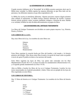 LA DIVERSIDAD DE LA BIBLIA

Cuando nosotros hablamos de la "diversidad" de la Biblia nosotros queremos decir que la
Biblia tiene variedad. La Biblia registra las maneras diferentes en que Dios trató con las
personas y las diferentes maneras en que ellas respondieron a Él.

La Biblia fue escrita en atmósferas diferentes. Algunas porciones expresa alegría mientras
otras reflejan el sufrimiento. La Biblia incluye maneras diferentes de escribir. Contiene
historia, poesía, profecía, cartas, aventura, parábolas, milagros, e historias de amor. Debido
a su variedad, la Biblia ha sido dividida adicionalmente en grupos de libros.

                   LAS DIVISIONES DEL ANTIGUO TESTAMENTO

Los libros del Antiguo Testamento son divididos en cuatro grupos mayores: Ley, Historia,
Poesía y Profecía.

LOS LIBROS DE LA LEY:

Hay cinco libros de la Ley. Los nombres de estos libros son:

                  Génesis
                  Éxodo
                  Levítico
                  Números
                  Deuteronomio

Estos libros registran la creación hecha por Dios del hombre y del mundo, y la historia
primitiva del hombre. Ellos dicen cómo Dios levantó a la nación de Israel como un pueblo
a través de quien Él podría revelarse a las naciones del mundo.

Estos libros registran las leyes de Dios. Las partes más conocidas son los Diez
Mandamientos (Éxodo 20:3-17), el mayor de todos los mandamientos (Deuteronomio 6:5),
y el segundo grande mandamiento (Levítico 19:18).

Abra su Biblia y localice los libros de Ley en el Antiguo Testamento. Localice los tres
textos mencionados en el párrafo precedente y léalos. Éstos son un ejemplo de las leyes de
Dios registradas en estos libros.

LOS LIBROS DE HISTORIA:

Hay 12 libros de historia en el Antiguo Testamento. Los nombres de los libros de historia
son:

                  Josué
                  Jueces
                  Rut
                  1 e 2 Samuel
                  1 e 2 Reyes
                  1 e 2 Crónicas
 