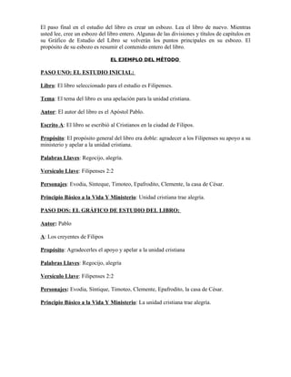 El paso final en el estudio del libro es crear un esbozo. Lea el libro de nuevo. Mientras
usted lee, cree un esbozo del libro entero. Algunas de las divisiones y títulos de capítulos en
su Gráfico de Estudio del Libro se volverán los puntos principales en su esbozo. El
propósito de su esbozo es resumir el contenido entero del libro.

                               EL EJEMPLO DEL MÉTODO

PASO UNO: EL ESTUDIO INICIAL:

Libro: El libro seleccionado para el estudio es Filipenses.

Tema: El tema del libro es una apelación para la unidad cristiana.

Autor: El autor del libro es el Apóstol Pablo.

Escrito A: El libro se escribió al Cristianos en la ciudad de Filipos.

Propósito: El propósito general del libro era doble: agradecer a los Filipenses su apoyo a su
ministerio y apelar a la unidad cristiana.

Palabras Llaves: Regocijo, alegría.

Versículo Llave: Filipenses 2:2

Personajes: Evodia, Sínteque, Timoteo, Epafrodito, Clemente, la casa de César.

Principio Básico a la Vida Y Ministerio: Unidad cristiana trae alegría.

PASO DOS: EL GRÁFICO DE ESTUDIO DEL LIBRO:

Autor: Pablo

A: Los creyentes de Filipos

Propósito: Agradecerles el apoyo y apelar a la unidad cristiana

Palabras Llaves: Regocijo, alegría

Versículo Llave: Filipenses 2:2

Personajes: Evodia, Síntique, Timoteo, Clemente, Epafrodito, la casa de César.

Principio Básico a la Vida Y Ministerio: La unidad cristiana trae alegría.
 