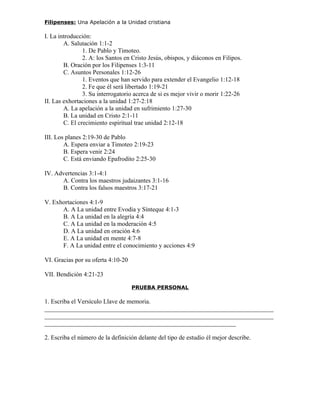 Filipenses: Una Apelación a la Unidad cristiana

I. La introducción:
        A. Salutación 1:1-2
                1. De Pablo y Timoteo.
                2. A: los Santos en Cristo Jesús, obispos, y diáconos en Filipos.
        B. Oración por los Filipenses 1:3-11
        C. Asuntos Personales 1:12-26
                1. Eventos que han servido para extender el Evangelio 1:12-18
                2. Fe que él será libertado 1:19-21
                3. Su interrogatorio acerca de si es mejor vivir o morir 1:22-26
II. Las exhortaciones a la unidad 1:27-2:18
        A. La apelación a la unidad en sufrimiento 1:27-30
        B. La unidad en Cristo 2:1-11
        C. El crecimiento espiritual trae unidad 2:12-18

III. Los planes 2:19-30 de Pablo
        A. Espera enviar a Timoteo 2:19-23
        B. Espera venir 2:24
        C. Está enviando Epafrodito 2:25-30

IV. Advertencias 3:1-4:1
      A. Contra los maestros judaizantes 3:1-16
      B. Contra los falsos maestros 3:17-21

V. Exhortaciones 4:1-9
      A. A La unidad entre Evodia y Sínteque 4:1-3
      B. A La unidad en la alegría 4:4
      C. A La unidad en la moderación 4:5
      D. A La unidad en oración 4:6
      E. A La unidad en mente 4:7-8
      F. A La unidad entre el conocimiento y acciones 4:9

VI. Gracias por su oferta 4:10-20

VII. Bendición 4:21-23

                                    PRUEBA PERSONAL

1. Escriba el Versículo Llave de memoria.
_________________________________________________________________________
_________________________________________________________________________
_____________________________________________________________

2. Escriba el número de la definición delante del tipo de estudio él mejor describe.
 