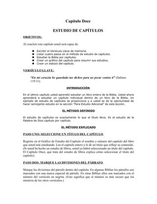 Capítulo Doce

                         ESTUDIO DE CAPÍTULOS
OBJETIVOS:

Al concluir este capítulo usted será capaz de:

          Escribir el Versículo Llave de memoria.
          Listar cuatro pasos en el método de estudio de capítulos.
          Estudiar la Biblia por capítulos.
          Crear un gráfico del capítulo para resumir sus estudios.
          Crear un esbozo del capítulo.

VERSÍCULO LLAVE:

      “En mi corazón he guardado tus dichos para no pecar contra ti” (Salmos
      119:11).

                                    INTRODUCCIÓN

En el último capítulo usted aprendió estudiar un libro entero de la Biblia. Usted ahora
aprenderá a estudiar un capítulo individual dentro de un libro de la Biblia. Un
ejemplo de estudio de capítulos se proporciona y a usted se da la oportunidad de
hacer semejante estudio en la sección "Para Estudio Adicional" de esta lección.

                                EL MÉTODO DEFINIDO

El estudio de capítulos es exactamente lo que el título lleva. Es el estudio de la
Palabra de Dios capítulo por capítulo.

                                EL MÉTODO EXPLICADO

PASO UNO: SELECCIONE UN TÍTULO DEL CAPÍTULO

Registre en el Gráfico de Estudio del Capítulo el nombre y número del capítulo del libro
que usted está estudiando. Lea el capítulo entero y le dé un título que refleje su contenido.
(Si usted ha hecho un estudio de libros, usted ya habrá seleccionado un título del capítulo.
El Capítulo Once, que trata del estudio de libros explica cómo seleccionar el título del
capítulo).

PASO DOS: MARQUE LAS DIVISIONES DEL PÁRRAFO

Marque las divisiones del párrafo dentro del capítulo. En algunas Biblias los párrafos son
marcados con una marca especial de párrafo. En otras Biblias ellos son marcados con el
número del versículo en negrita. (Esto significa que el número es más oscuro que los
números de los otros versículos.)
 