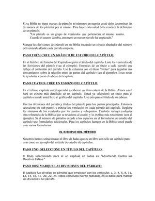 Si su Biblia no tiene marcas de párrafos ni números en negrita usted debe determinar las
divisiones de los párrafos por sí mismo. Para hacer esto usted debe conocer la definición
de un párrafo:
      "Un párrafo es un grupo de versículos que pertenecen al mismo asunto.
      Cuando el asunto cambia, entonces un nuevo párrafo ha empezado."

Marque las divisiones del párrafo en su Biblia trazando un círculo alrededor del número
del versículo dónde cada párrafo empieza.

PASO TRES: CREE UN GRÁFICO DE ESTUDIO DEL CAPÍTULO

En el Gráfico de Estudio del Capítulo registre el título del capítulo. Liste los versículos de
las divisiones del párrafo (vea el ejemplo). Entonces dé un título a cada párrafo que
refleje el contenido del párrafo. Use la columna con el título "Notas" para registrar sus
pensamientos sobre la relación entre las partes del capítulo (vea el ejemplo). Estas notas
le ayudarán a crear el esbozo del capítulo.

PASO CUATRO: CREE UN ESBOZO DEL CAPÍTULO

En el último capítulo usted aprendió a esbozar un libro entero de la Biblia. Ahora usted
hará un esbozo más detallado de un capítulo. Usted ya seleccionó un título para el
capítulo cuando usted hizo el gráfico del capítulo. Use esto para el título de su esbozo.

Use las divisiones del párrafo y títulos del párrafo para los puntos principales. Entonces
seleccione los sub-puntos y esboce los versículos en cada párrafo del capítulo. Registre
los números de los versículos por los puntos y sub-puntos. También incluya cualquier
otra referencia de la Biblia que se relaciona al asunto y lo explica más totalmente (vea el
ejemplo). Si el número de párrafos excede a los espacios en el formulario de estudio del
capítulo use formularios adicionales. Para los capítulos luengos en la Biblia usted puede
usar varios formularios.

                               EL EJEMPLO DEL MÉTODO

Nosotros hemos seleccionado el libro de Judas que es un libro con sólo un capítulo para
usar como un ejemplo del método de estudio de capítulos.

PASO UNO: SELECCIONE UN TÍTULO DEL CAPÍTULO

El título seleccionado para el un capítulo en Judas es "Advirtiendo Contra los
Maestros Falsos."

PASO DOS: MARQUE LAS DIVISIONES DEL PÁRRAFO

El capítulo fue dividido en párrafos que empiezan con los versículos 1, 3, 4, 5, 8, 11,
12, 14, 16, 17, 20, 22, 24. Estos versículos fueron rodeados en la Biblia para marcar
las divisiones del párrafo.
 