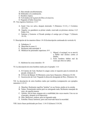 A. Han entrado encubiertamente.
       B. Ordenados a la condenación.
       C. Hombres impíos.
       D. Volviéndose de la gracia de Dios a la lascivia.
       E. Negando al Señor Jesucristo.
IV. Tres registros históricos: 1:5-7

       A. Israel: Una vez salvo, después destruido: 5 (Números 13-14 y 1 Corintios
          10:5-10).
       B. Ángeles: no guardaron su primer estado, reservado en prisiones eternas: 6 (2
          Pedro 2:4).
       C. Sodoma y Gomorra: el Pecado produjo el castigo por el fuego: 7 (Génesis
          18-19).

V. Descripción de los maestros falsos 1:8-10 (la descripción continuada de versículo 4)

       A.   Soñadores: 8
       B.   Mancillan la carne: 8
       C.   Rechazan toda autoridad: 8
       D.   Maldicen las potestades superiores: 8-9
                                                      1. Miguel, el arcángel, no se atrevió
                                                         a hablar mal incluso contra el
                                                         Diablo.
                                                      2. Estos hombres hablan mal de
                                                         cosas que ellos no saben.
       E. Adulteran las cosas naturales: 10

VI. La descripción de estos hombres malos por el ejemplo: 1:11

       A. El Camino de Caín: Rechazó la sangre como el requisito para la remisión de
          pecado. (Génesis 4)
       B. El Error de Balaam: El Ministerio como lucro financiero. (Números 22-24)
       C. Insurrección de Coré: Negando la dirección designada de Dios. (Números 16)

VII. La descripción de estos hombres malos por metáfora (comparación con ejemplos
naturales) 1:12-13

       A. Manchas: Realmente significa "piedras" en sus fiestas; piedra en la comida.
       B. Nubes: Prometiendo mucho pero no entregando nada; fácilmente manejado de
          esta y de aquella manera.
       C. Árboles: Sin la fruta, ninguna raíz o estabilidad; dos veces muerto: Una vez en
          el pecado y después en la hipocresía.
       D. Olas: Bullicioso, ruidoso, pero no logrando nada.
       E. Estrellas: Parece luminoso, pero está reservado hacia la oscuridad.

VIII. Juicio futuro profetizado por Enoc: 1:14-15 (Génesis 5:18-24)
 