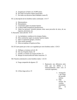 A. Juzgado por el Señor con 10,000 santos.
       B. Por todos sus hechos impíos practicados.
       C. Por todos sus discursos duros hablados contra Él.

IX. La descripción de los hombres malos continuada: 1:16-17

       A. Murmuradores.
       B. Demandantes.
       C. Caminando según sus propias lujurias.
       D. La Boca habla arrogancias (jactanciosos).
       E. Adula las personas, mientras piensan cómo sacar provecho de otros, de sus
          riquezas, posiciones, etc.
X. Recuerde: Jesús advirtió: 18-19

       A.   Los burladores vendrían en los tiempos finales.
       B.   Ellos caminarían según sus propias lujurias impías.
       C.   Ellos se separarían (grupos, círculos).
       D.   Ellos serían sensuales.
       E.   Ellos no tendrían el Espíritu de Dios.

XI. El Cuarto punto por evitar a ser engañado por estos hombres malos: 1:20-21

       A.   Edifique a sí mismo en la fe: 20
       B.   Ore en el Espíritu Santo: 20
       C.   Guarde a sí mismo en el amor de Dios: 21
       D.   Busque la misericordia del Señor Jesucristo: 21

XII. Nuestra contestación a estos hombres malos: 1:22-23:

       A. Tenga compasión de algunos: 22
                                                    1. Represente una diferencia entre
                                                       éstos que son débiles y el
                                                       intencionalmente malo (vea el
                                                       versículo siguiente).
       B. A Otros haga salvos: 23
                                                                        1. Arránquelo
                                                                           s del fuego
                                                                           del pecado/
                                                                           inferno.
                                                                        2. Odie
                                                                           incluso los
                                                                           vestidos
                                                                           manchados
                                                                           por       la
                                                                           carne.
 