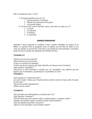 XIII. La bendición Final: 1:24-25

       A. Él puede impedirnos de caer: 24
              1. Para presentarnos sin defecto.
              2. Delante de la presencia de Su gloria.
              3. Con grande alegría.
       B. Al único Dios, nuestro Salvador, ahora y por todos los siglos sea: 25
              1. La gloria.
              2. La majestad.
              3. El dominio.
              4. La autoridad.


                                USANDO PREGUNTAS

Aprender a hacer preguntas le ayudarán a hacer estudios detallados de pasajes de la
Biblia. La siguiente lista de preguntas sobre el capítulo uno del libro de Judas se usó
como un ejemplo en esta lección. Esta lista es un ejemplo de cómo aprender a cuestionar
puede llevarlo al estudio más detallado de la Palabra de Dios.

Versículos 1-2:

¿Quién es el autor de la epístola?
¿Qué relación con Jesús él tiene?
¿Cuál es su relación con Santiago?
¿Cuáles son las tres maneras que Judas identifica sus lectores como Cristianos?
¿Qué significa "guardados"?
¿Desde que él está escribiendo a aquellos que son "guardados" esto significa que hay
algunos que son llamados y queridos pero no guardados en Jesús?
Versículo 3:

¿Qué significa la "común salvación"?
¿Lo qué en Judas 3 indica que el Espíritu Santo cambió la mente de Judas sobre el asunto
de esta carta?
¿Qué él iba escribir originalmente?
¿Quién son los santos?

Versículo 4:

¿Por qué Judas está advirtiéndolos a contender por la fe?
¿Qué significa "contender"?
¿El texto indica que estos maestros falsos vendrían pronto o ya habían venido?
¿Dónde estos hombres impíos se habían entrado encubiertamente?
¿Qué dos palabras describen a Jesucristo?
¿Qué tres cosas describen a estos hombres impíos?
 
