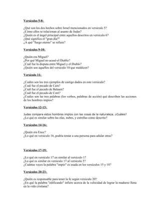 Versículos 5-8:

¿Qué son los dos hechos sobre Israel mencionados en versículo 5?
¿Cómo ellos se relacionan al asunto de Judas?
¿Quién es el ángel principal entre aquellos descritos en versículo 6?
¿Qué significa el "gran día?"
¿A qué "fuego eterno" se refiere?

Versículos 9-10:

¿Quién era Miguel?
¿Por qué Miguel no acusó el Diablo?
¿Cuál fue la disputa entre Miguel y el Diablo?
¿Quién son aquellos del versículo 10 que maldicen?

Versículo 11:

¿Cuáles son los tres ejemplos de castigo dados en este versículo?
¿Cuál fue el pecado de Caín?
¿Cuál fue el pecado de Balaam?
¿Cuál fue el pecado de Coré?
¿Cuáles son las tres palabras (los verbos, palabras de acción) qué describen las acciones
de los hombres impíos?

Versículos 12-13:

Judas compara estos hombres impíos con las cosas de la naturaleza. ¿Cuáles?
¿Lo qué es similar sobre las olas, nubes, y estrellas como descrito?

Versículos 14-16:

¿Quién era Enoc?
¿Lo qué en versículo 16, podría tentar a una persona para adular otras?



Versículos 17-19:

¿Lo qué en versículo 17 en similar al versículo 1?
¿Lo qué es similar en versículo 17 al versículo 5?
¿Cuántas veces la palabra "impío" es usada en los versículos 15 y 18?

Versículos 20-23:

¿Quién es responsable para tener la fe según versículo 20?
¿En qué la palabra "edificando" infiere acerca de la velocidad de lograr la madurez llena
en la vida cristiana?
 